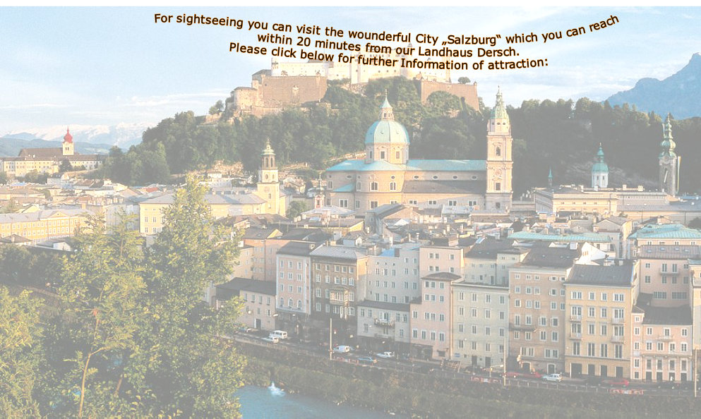 For sightseeing you can visit the wounderful City â€žSalzburgâ€œ which you can reach within 20 minutes from our Landhaus Dersch.
Please click below for further Information of attraction:



